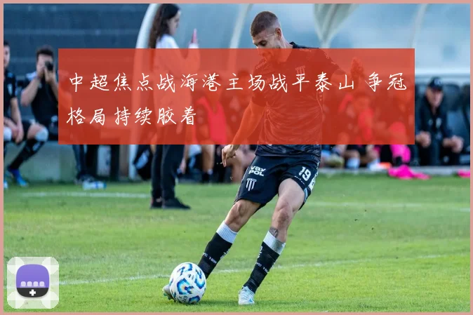 中超焦点战海港主场战平泰山 争冠格局持续胶着