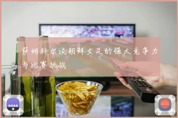 萨姆科尔谈朝鲜女足的强大竞争力与比赛挑战