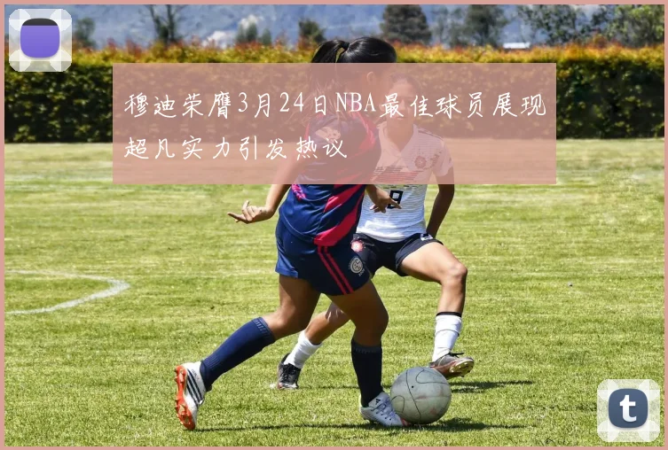 穆迪荣膺3月24日NBA最佳球员展现超凡实力引发热议