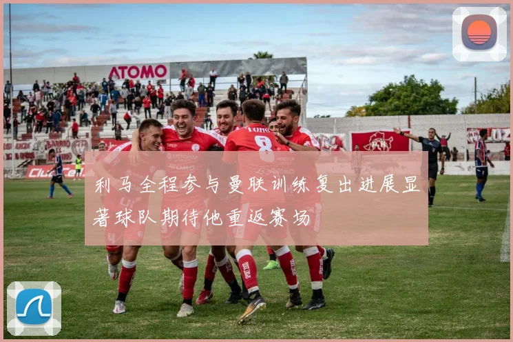 利马全程参与曼联训练复出进展显著球队期待他重返赛场