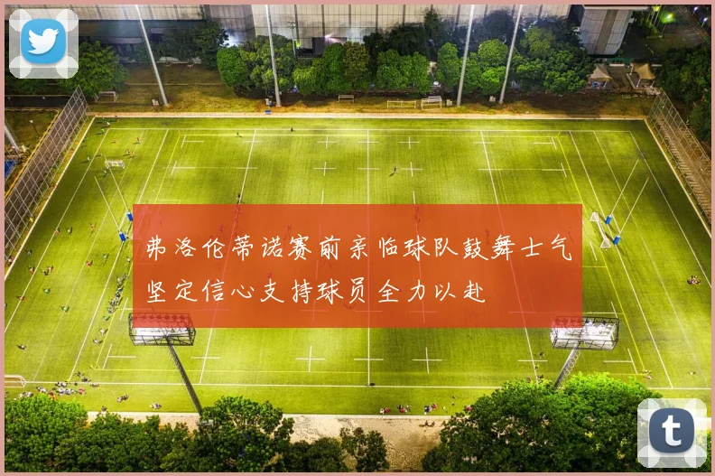 弗洛伦蒂诺赛前亲临球队鼓舞士气坚定信心支持球员全力以赴
