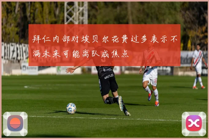 拜仁内部对埃贝尔花费过多表示不满未来可能离队成焦点