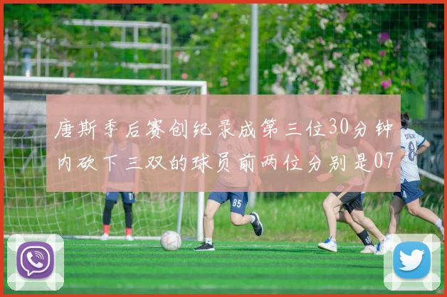 唐斯季后赛创纪录成第三位30分钟内砍下三双的球员前两位分别是077和本西