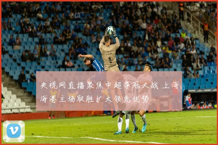 央视网直播聚焦中超争冠大战 上海海港主场取胜扩大领先优势