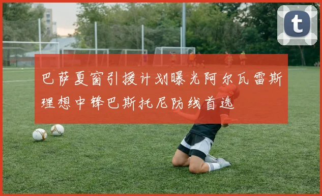 巴萨夏窗引援计划曝光阿尔瓦雷斯理想中锋巴斯托尼防线首选