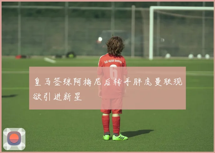皇马签琼阿梅尼后转手胖虎曼联现欲引进新星