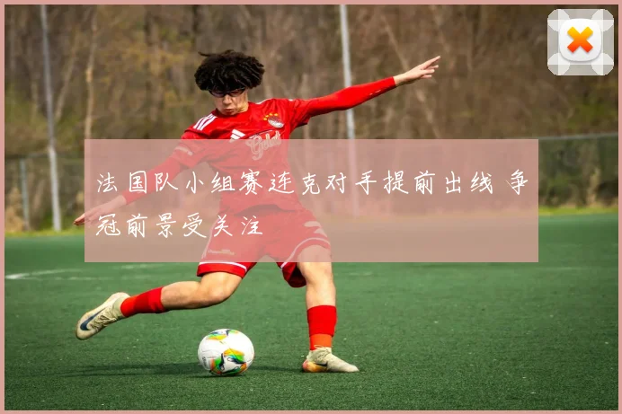 法国队小组赛连克对手提前出线 争冠前景受关注