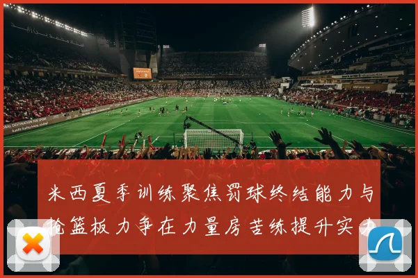 米西夏季训练聚焦罚球终结能力与抢篮板力争在力量房苦练提升实力