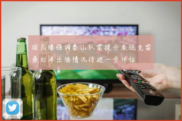 宿茂臻强调泰山队需提升表现克雷桑刘洋出场情况待进一步评估