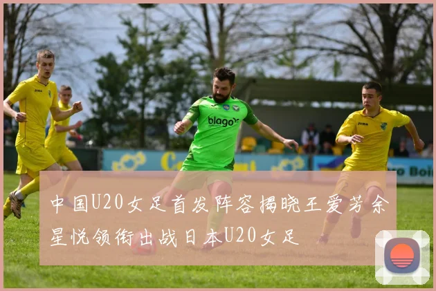 中国U20女足首发阵容揭晓王爱芳余星悦领衔出战日本U20女足