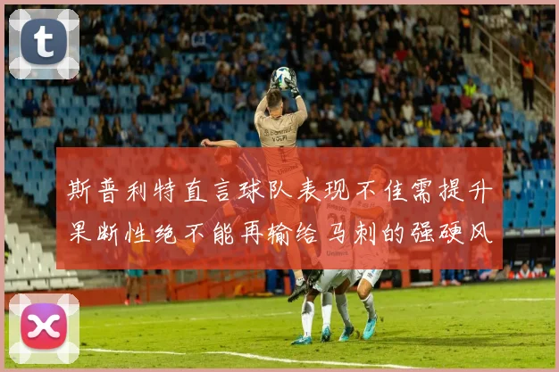 斯普利特直言球队表现不佳需提升果断性绝不能再输给马刺的强硬风格