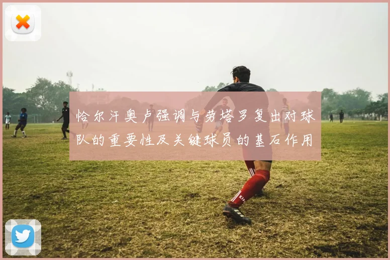 恰尔汗奥卢强调与劳塔罗复出对球队的重要性及关键球员的基石作用