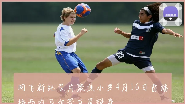 网飞新纪录片聚焦小罗4月16日首播梅西内马尔等巨星现身