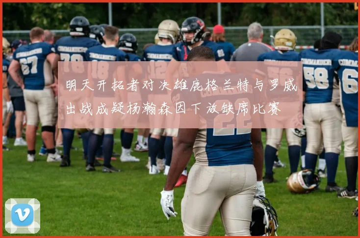 明天开拓者对决雄鹿格兰特与罗威出战成疑杨瀚森因下放缺席比赛