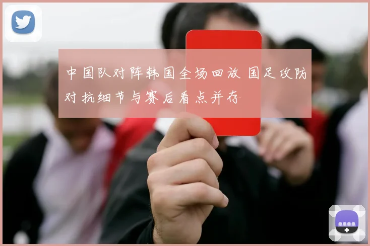 中国队对阵韩国全场回放 国足攻防对抗细节与赛后看点并存
