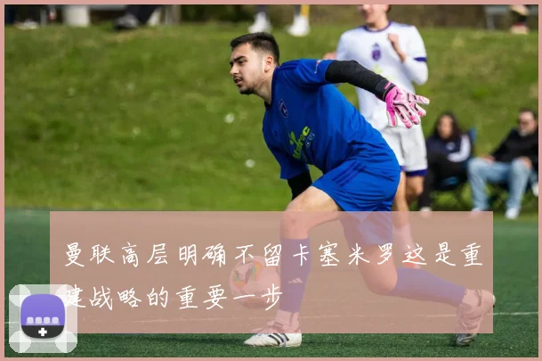 曼联高层明确不留卡塞米罗这是重建战略的重要一步