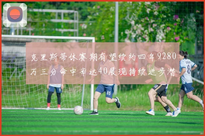 克里斯蒂休赛期有望续约四年9280万三分命中率达40展现持续进步潜力