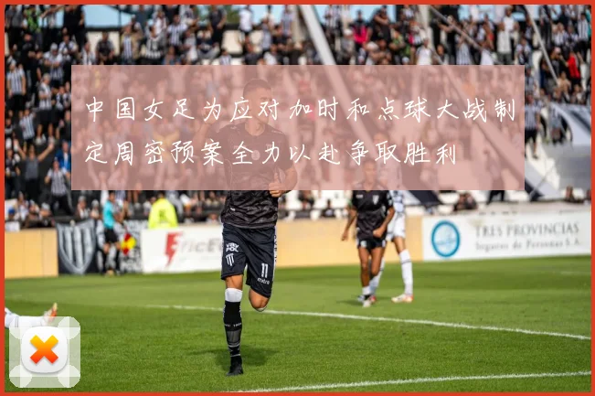 中国女足为应对加时和点球大战制定周密预案全力以赴争取胜利